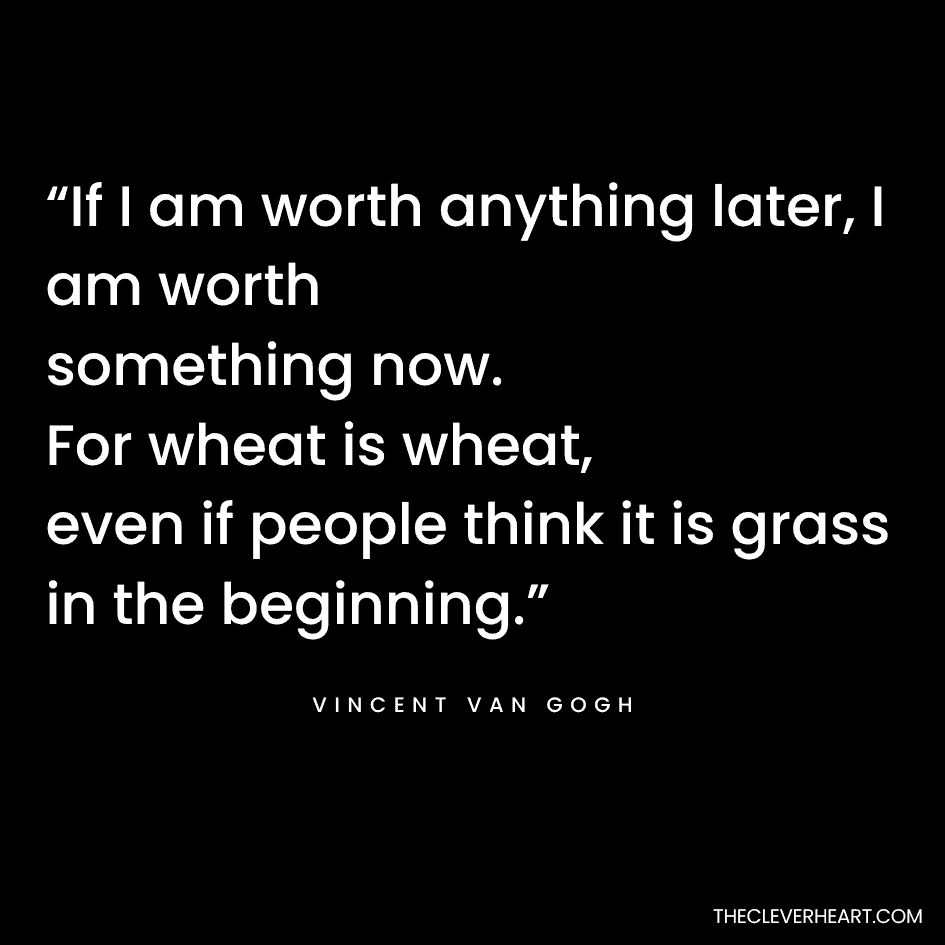 “If I am worth anything later, I am worth something now. For wheat is wheat, even if people think it is grass in the beginning.” Vincent Van Gogh