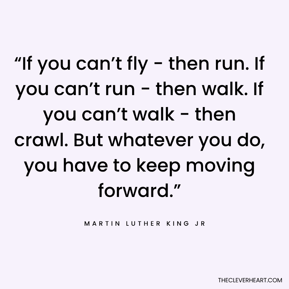 “If you can’t fly - then run. If you can’t run - then walk. If you can’t walk - then crawl. But whatever you do, you have to keep moving forward.” Martin Luther King Jr