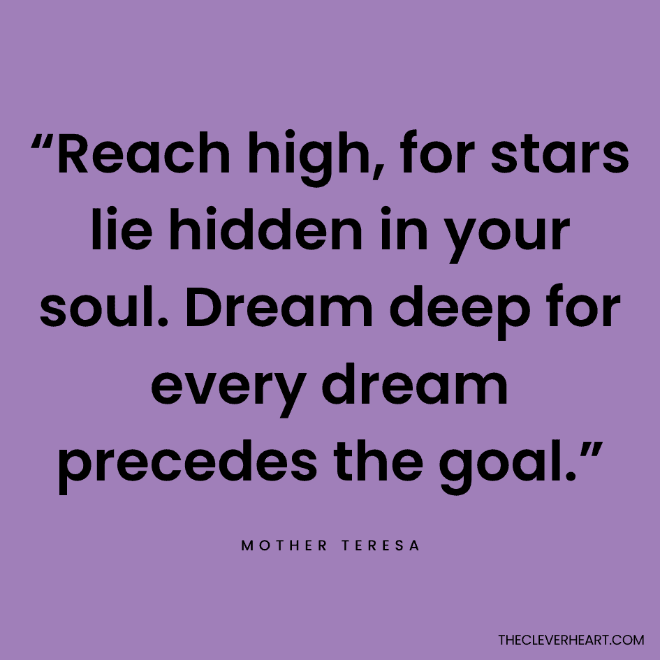 “Reach high, for stars lie hidden in your soul. Dream deep for every dream precedes the goal.” Mother Teresa